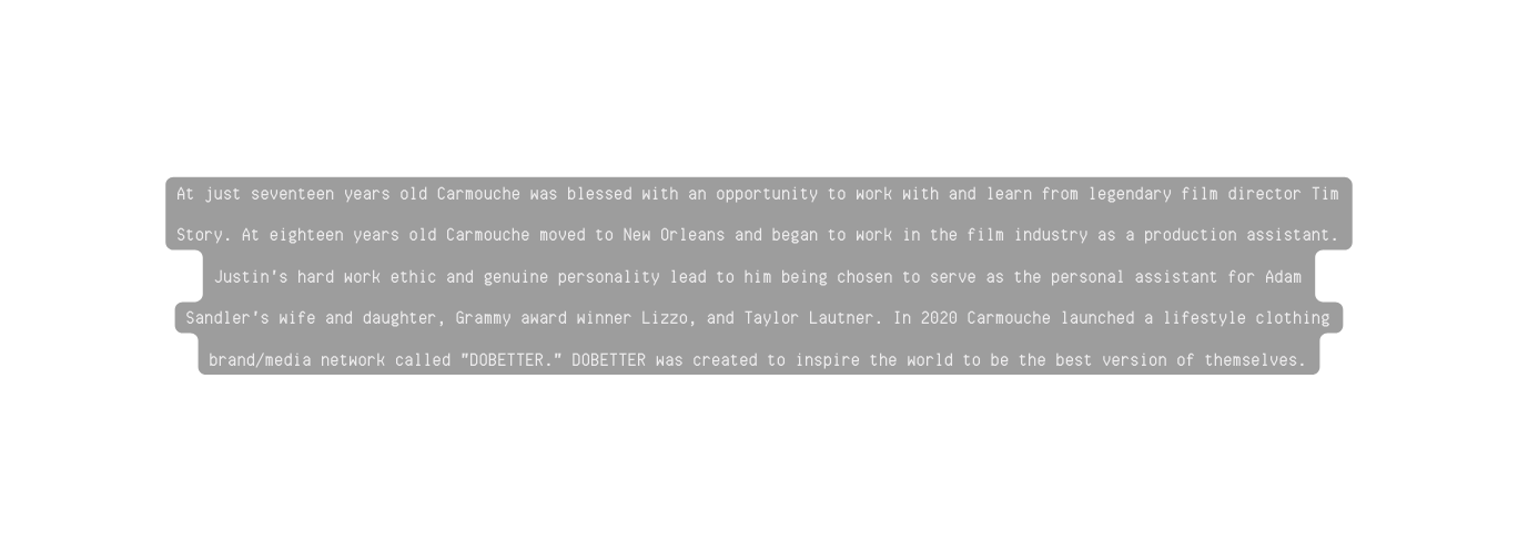 At just seventeen years old Carmouche was blessed with an opportunity to work with and learn from legendary film director Tim Story At eighteen years old Carmouche moved to New Orleans and began to work in the film industry as a production assistant Justin s hard work ethic and genuine personality lead to him being chosen to serve as the personal assistant for Adam Sandler s wife and daughter Grammy award winner Lizzo and Taylor Lautner In 2020 Carmouche launched a lifestyle clothing brand media network called DOBETTER DOBETTER was created to inspire the world to be the best version of themselves