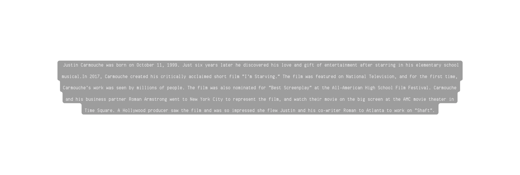 Justin Carmouche was born on October 11 1999 Just six years later he discovered his love and gift of entertainment after starring in his elementary school musical In 2017 Carmouche created his critically acclaimed short film I m Starving The film was featured on National Television and for the first time Carmouche s work was seen by millions of people The film was also nominated for Best Screenplay at the All American High School Film Festival Carmouche and his business partner Roman Armstrong went to New York City to represent the film and watch their movie on the big screen at the AMC movie theater in Time Square A Hollywood producer saw the film and was so impressed she flew Justin and his co writer Roman to Atlanta to work on Shaft